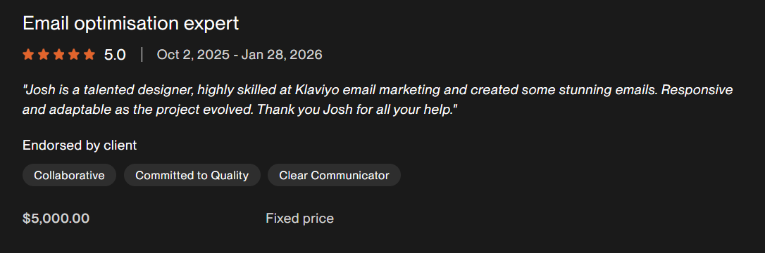 Client feedback excerpt for Email optimisation expert. Josh is a talented designer, highly skilled at Klaviyo email marketing and created some stunning emails. Responsive and adaptable as the project evolved. Thank you Josh for all your help!