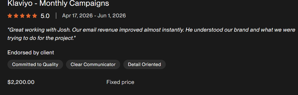 Client feedback excerpt for Klaviyo - Monthly Campaigns. Great working with Josh. Our email revenue improved almost instantly. He understood our brand and what we were trying to do for the project.